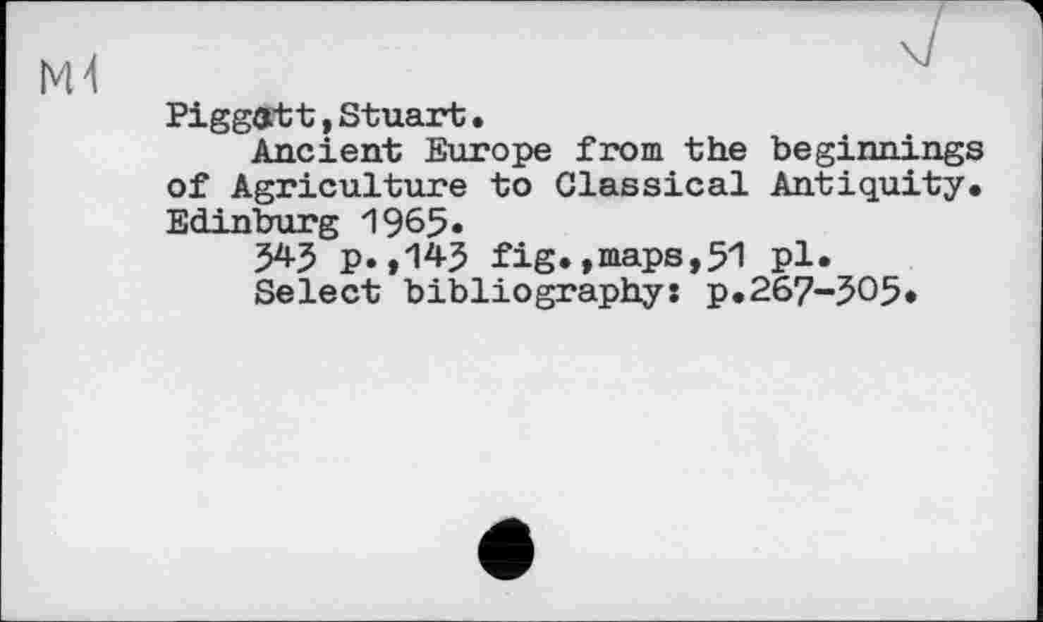 ﻿PiggGtt,Stuart•
Ancient Europe from the beginnings of Agriculture to Classical Antiquity. Edinburg 1965*
543 p.,143 fig.»maps,51 pl.
Select bibliography: p.267-305*